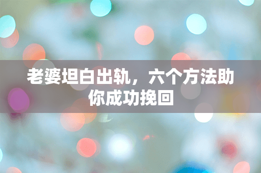 老婆坦白出轨，六个方法助你成功挽回