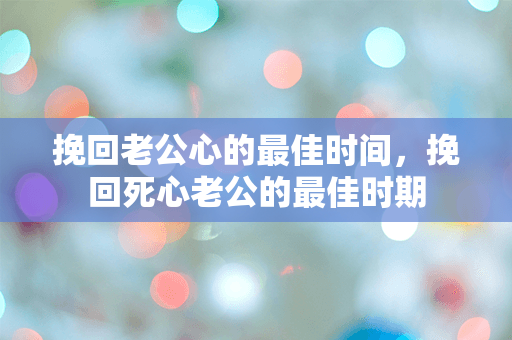 挽回老公心的最佳时间，挽回死心老公的最佳时期