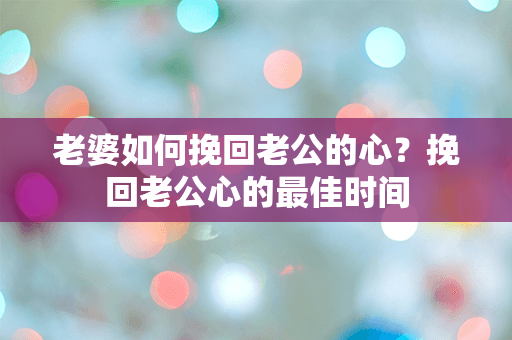 老婆如何挽回老公的心？挽回老公心的最佳时间