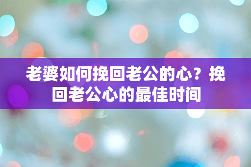 老婆如何挽回老公的心？挽回老公心的最佳时间
