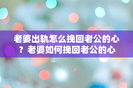 老婆出轨怎么挽回老公的心？老婆如何挽回老公的心