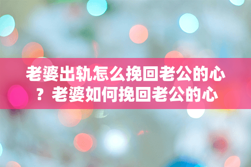 老婆出轨怎么挽回老公的心？老婆如何挽回老公的心