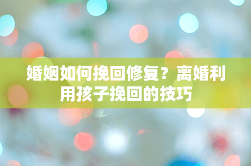 婚姻如何挽回修复？离婚利用孩子挽回的技巧