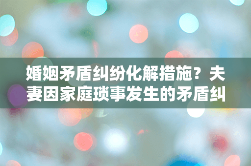 婚姻矛盾纠纷化解措施？夫妻因家庭琐事发生的矛盾纠纷