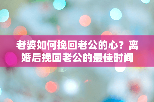 老婆如何挽回老公的心？离婚后挽回老公的最佳时间