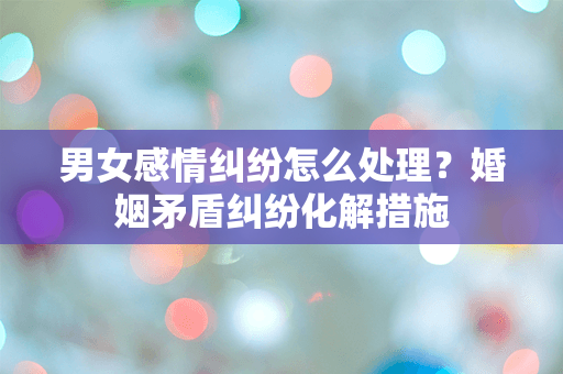男女感情纠纷怎么处理？婚姻矛盾纠纷化解措施