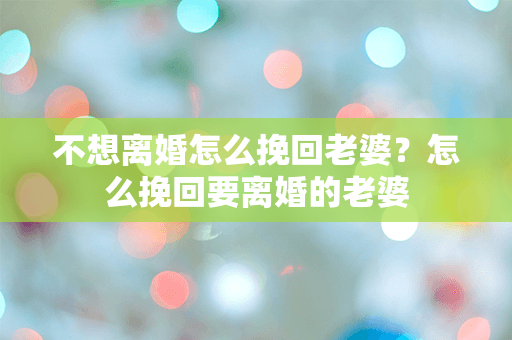 不想离婚怎么挽回老婆？怎么挽回要离婚的老婆