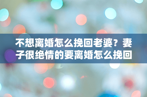不想离婚怎么挽回老婆？妻子很绝情的要离婚怎么挽回