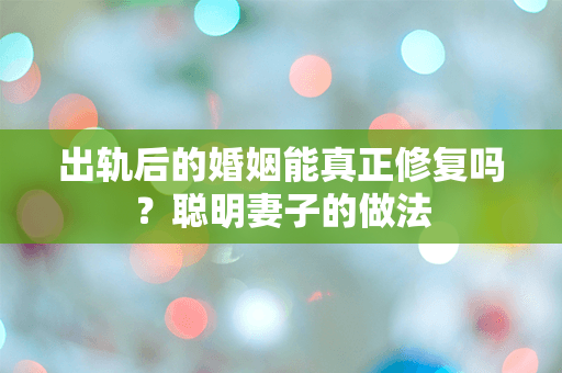 出轨后的婚姻能真正修复吗？聪明妻子的做法