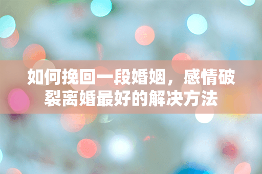 如何挽回一段婚姻，感情破裂离婚最好的解决方法