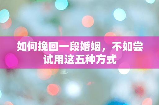 如何挽回一段婚姻，不如尝试用这五种方式
